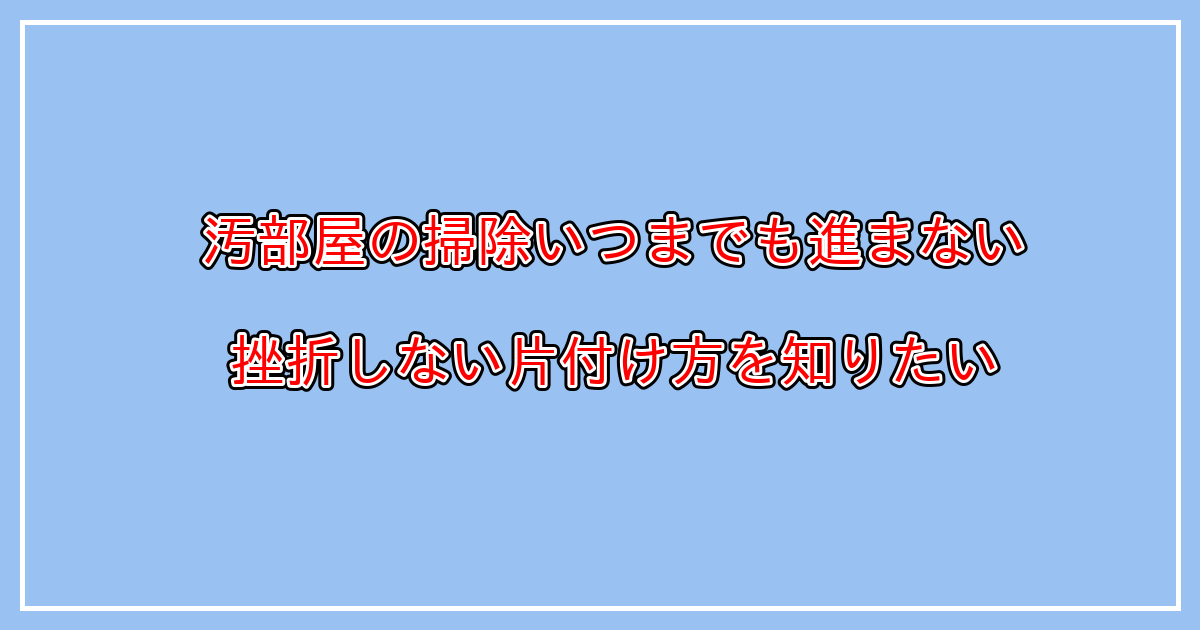 汚部屋掃除が進まない。どこから始めるのが正解？挫折しない片付け方とは？