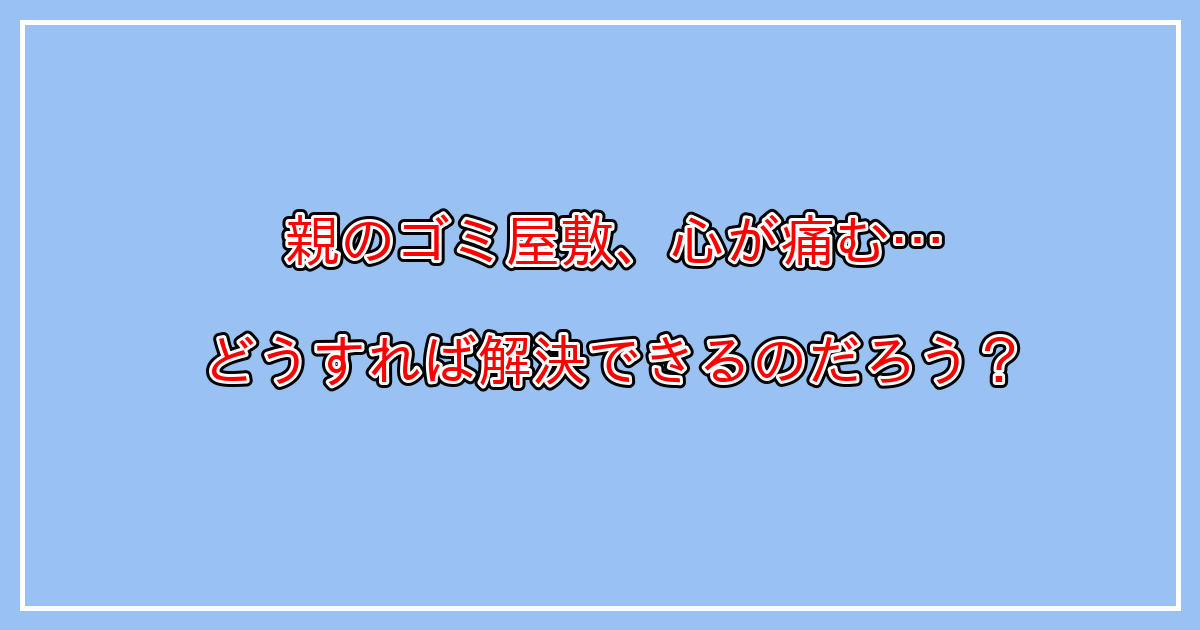 親のゴミ屋敷を業者に依頼することは可能なのか？親が納得してくれない、頼むのが怖いという方へ