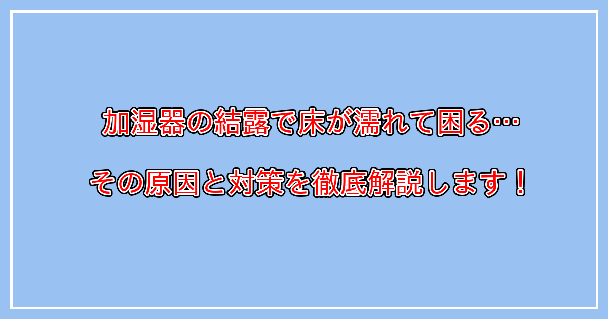 加湿器で、床が濡れる、窓が濡れる、結露する等のトラブルの原因と対策とは？